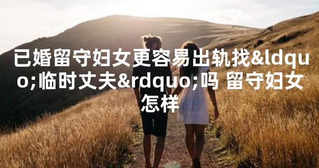 已婚留守妇女更容易出轨找“临时丈夫”吗 留守妇女